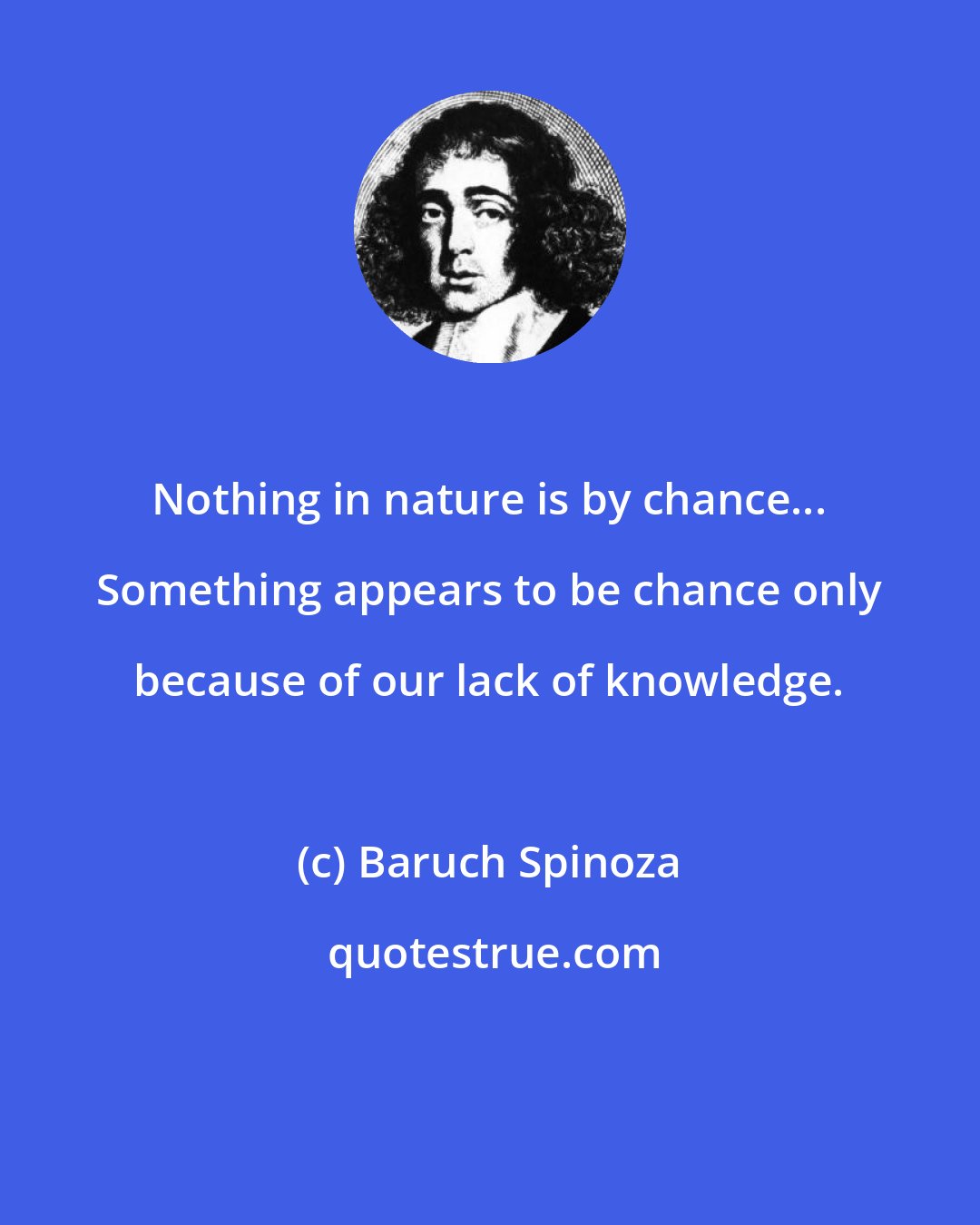 Baruch Spinoza: Nothing in nature is by chance... Something appears to be chance only because of our lack of knowledge.