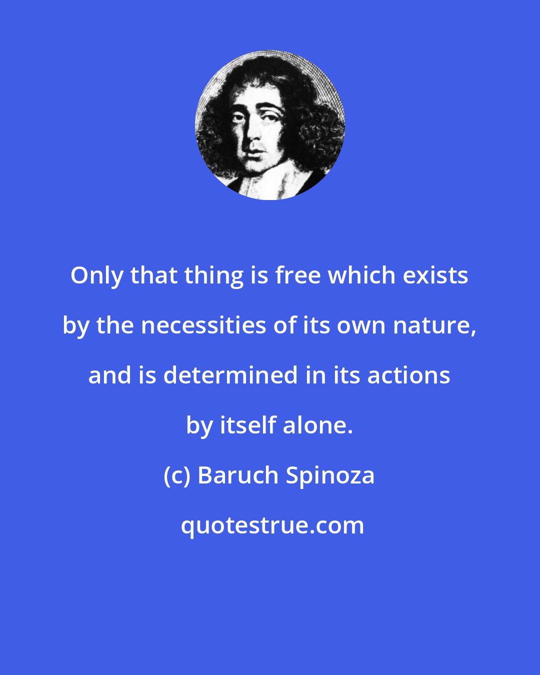 Baruch Spinoza: Only that thing is free which exists by the necessities of its own nature, and is determined in its actions by itself alone.