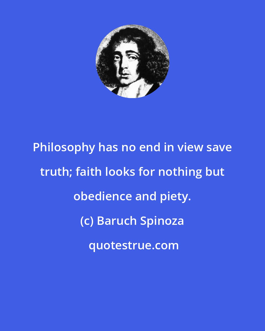 Baruch Spinoza: Philosophy has no end in view save truth; faith looks for nothing but obedience and piety.