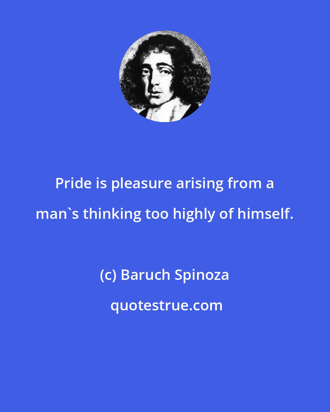 Baruch Spinoza: Pride is pleasure arising from a man's thinking too highly of himself.