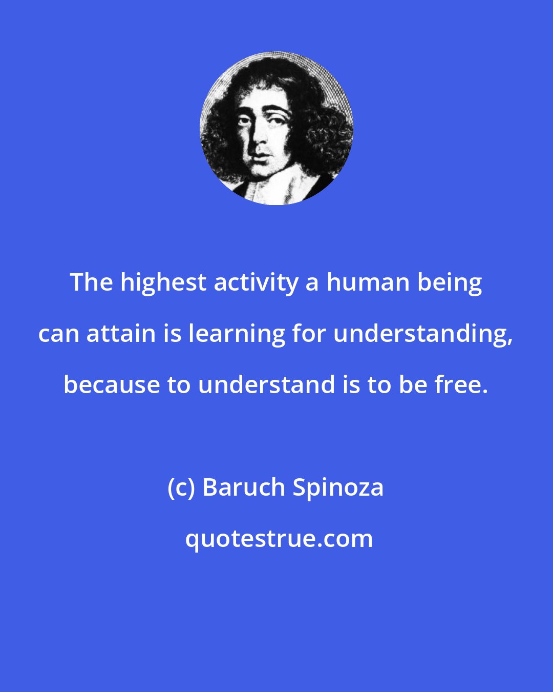 Baruch Spinoza: The highest activity a human being can attain is learning for understanding, because to understand is to be free.