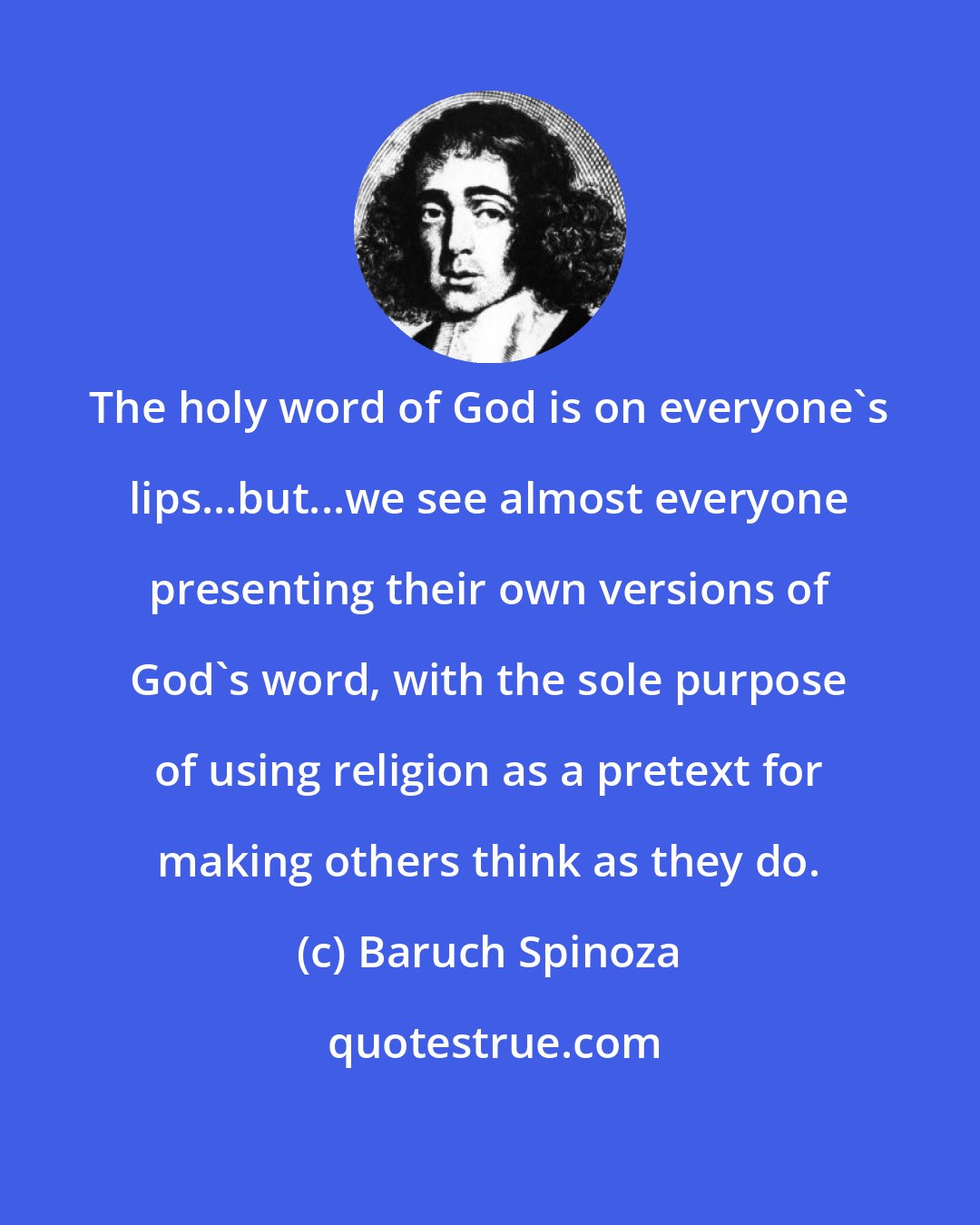 Baruch Spinoza: The holy word of God is on everyone's lips...but...we see almost everyone presenting their own versions of God's word, with the sole purpose of using religion as a pretext for making others think as they do.