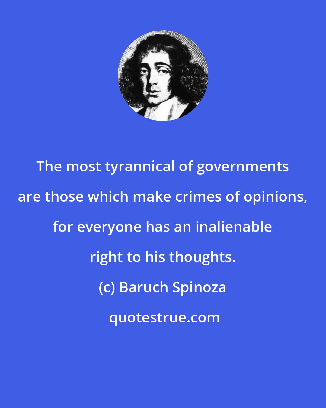 Baruch Spinoza: The most tyrannical of governments are those which make crimes of opinions, for everyone has an inalienable right to his thoughts.