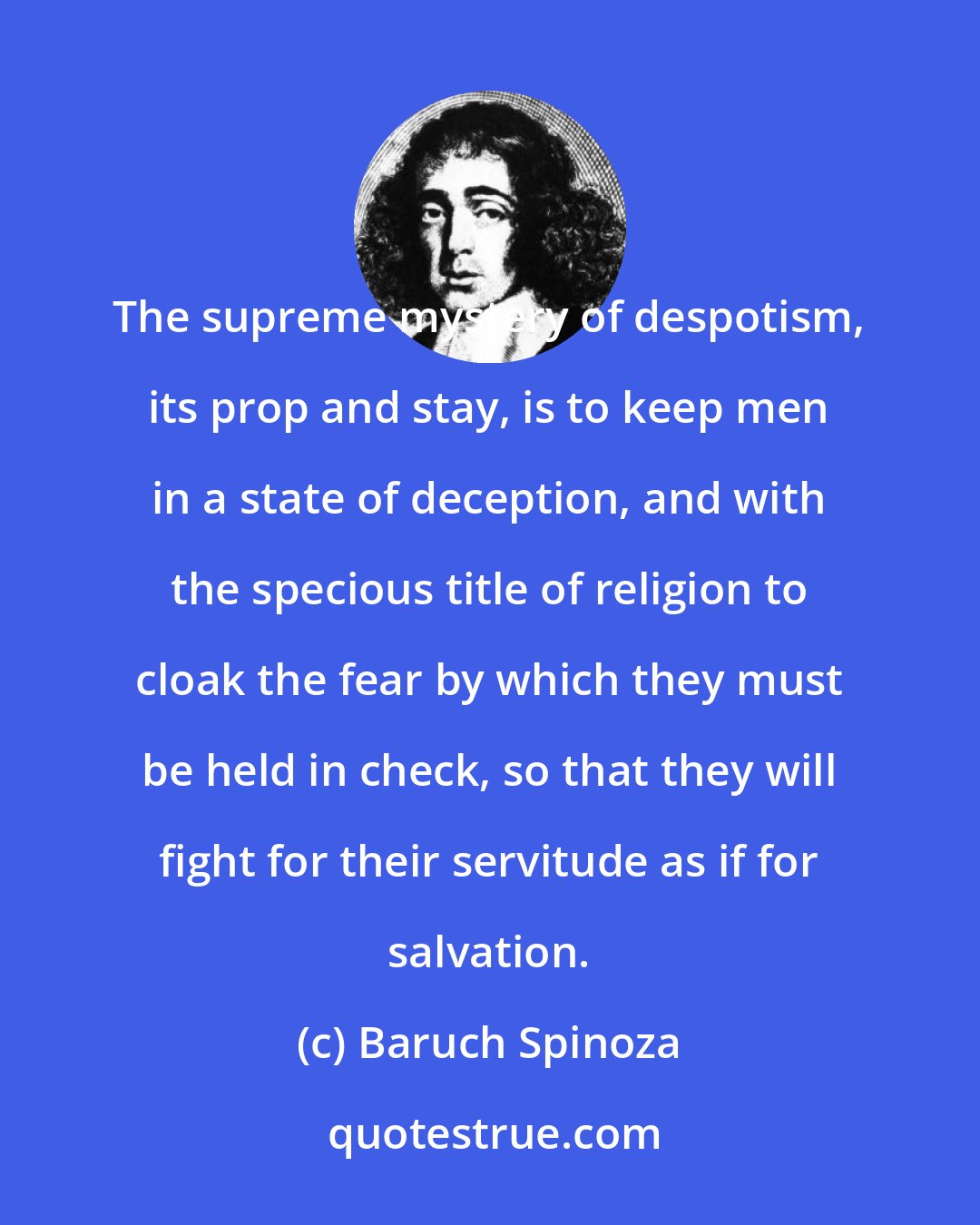 Baruch Spinoza: The supreme mystery of despotism, its prop and stay, is to keep men in a state of deception, and with the specious title of religion to cloak the fear by which they must be held in check, so that they will fight for their servitude as if for salvation.