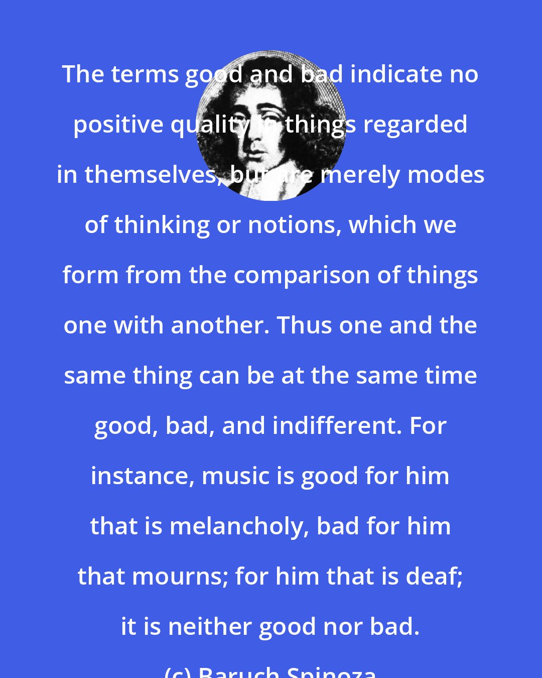 Baruch Spinoza: The terms good and bad indicate no positive quality in things regarded in themselves, but are merely modes of thinking or notions, which we form from the comparison of things one with another. Thus one and the same thing can be at the same time good, bad, and indifferent. For instance, music is good for him that is melancholy, bad for him that mourns; for him that is deaf; it is neither good nor bad.