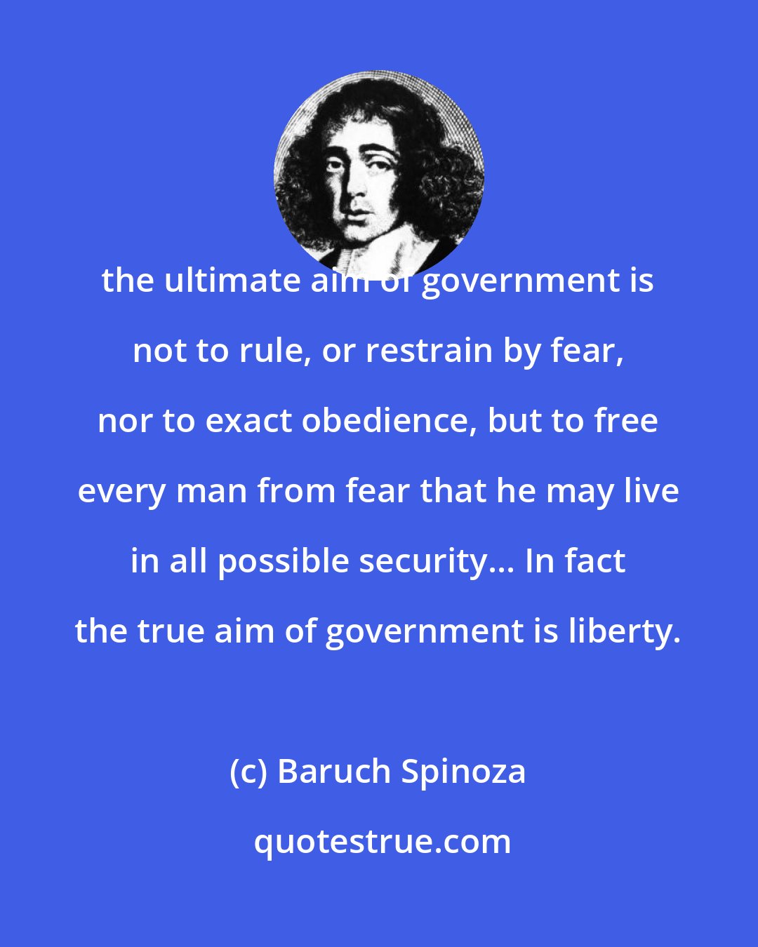 Baruch Spinoza: the ultimate aim of government is not to rule, or restrain by fear, nor to exact obedience, but to free every man from fear that he may live in all possible security... In fact the true aim of government is liberty.