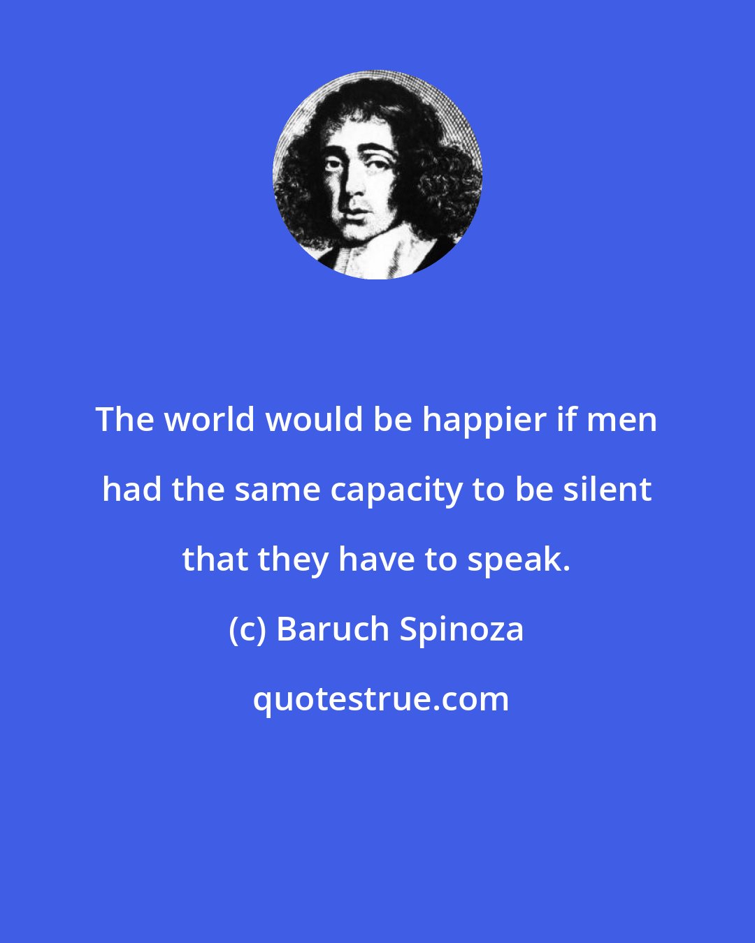 Baruch Spinoza: The world would be happier if men had the same capacity to be silent that they have to speak.