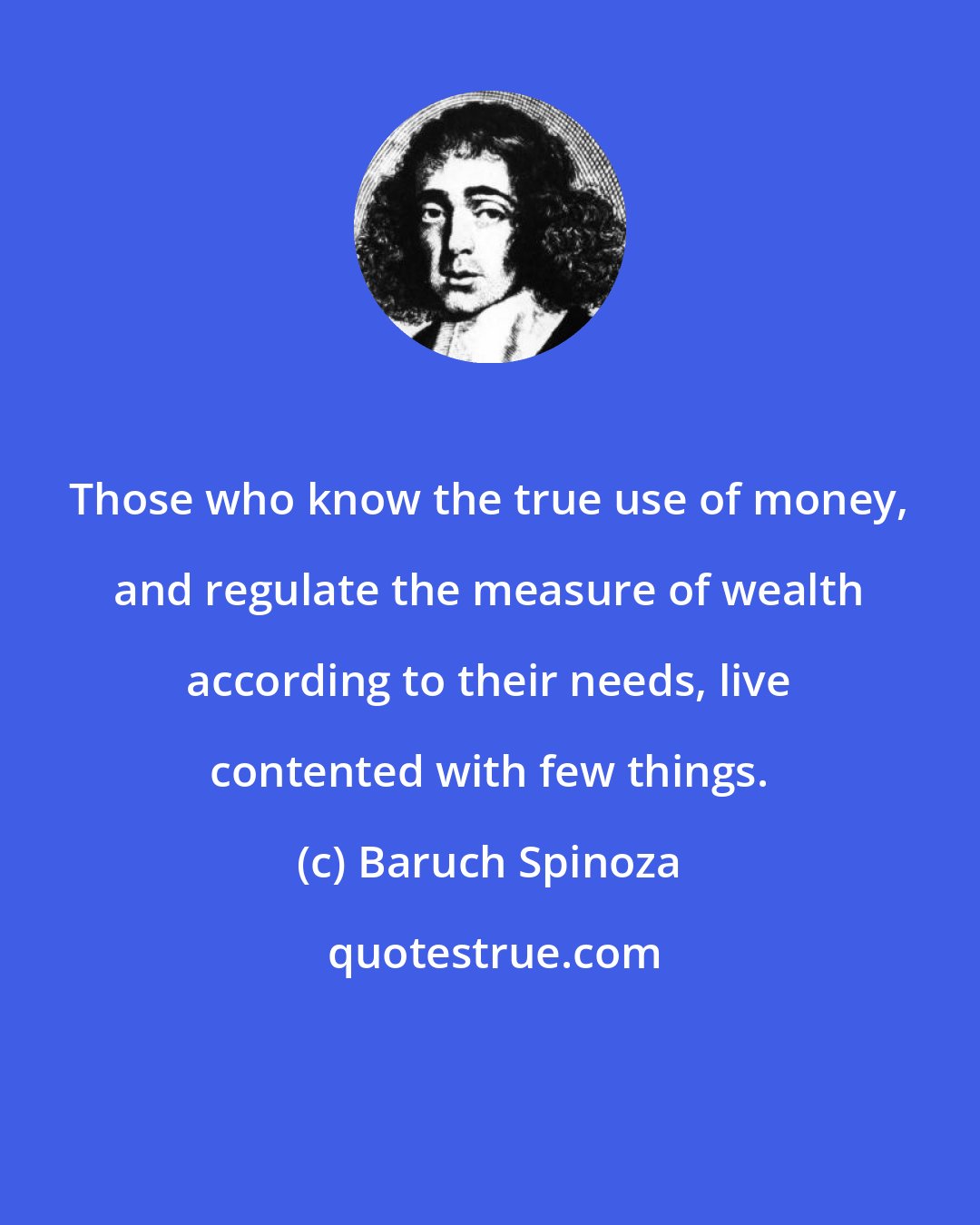 Baruch Spinoza: Those who know the true use of money, and regulate the measure of wealth according to their needs, live contented with few things.