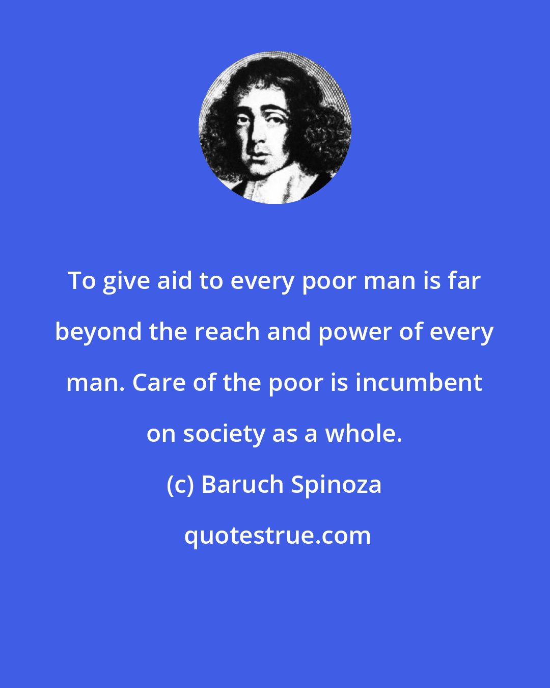 Baruch Spinoza: To give aid to every poor man is far beyond the reach and power of every man. Care of the poor is incumbent on society as a whole.