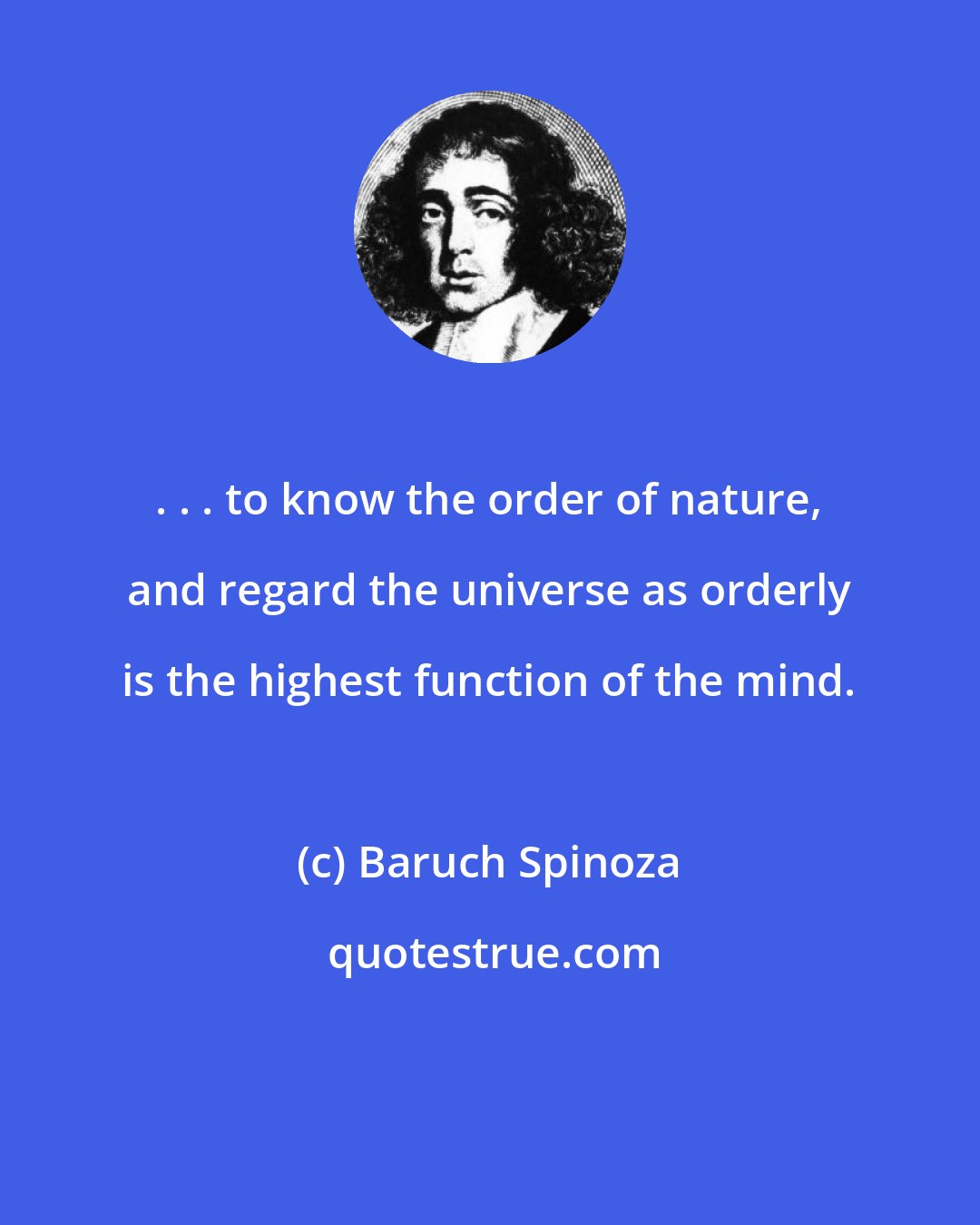 Baruch Spinoza: . . . to know the order of nature, and regard the universe as orderly is the highest function of the mind.