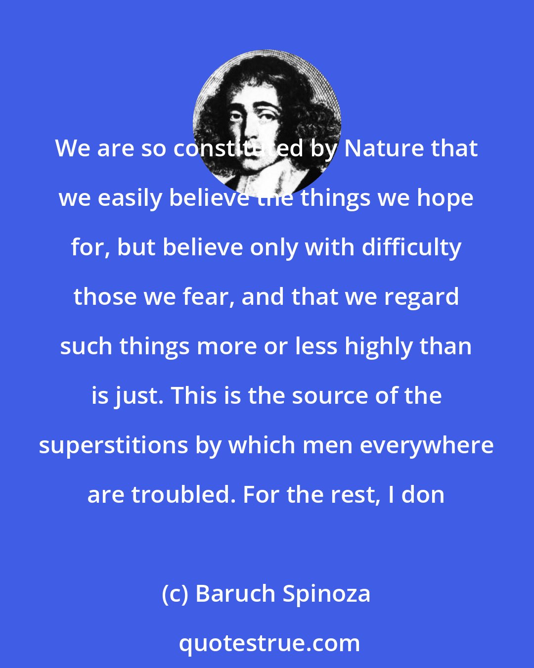 Baruch Spinoza: We are so constituted by Nature that we easily believe the things we hope for, but believe only with difficulty those we fear, and that we regard such things more or less highly than is just. This is the source of the superstitions by which men everywhere are troubled. For the rest, I don