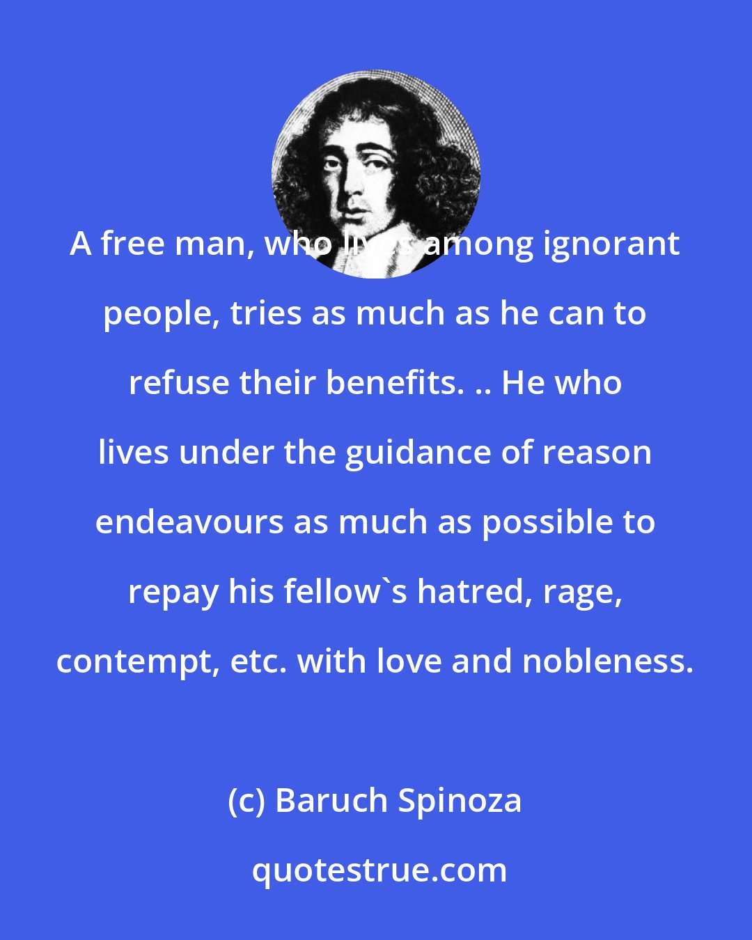 Baruch Spinoza: A free man, who lives among ignorant people, tries as much as he can to refuse their benefits. .. He who lives under the guidance of reason endeavours as much as possible to repay his fellow's hatred, rage, contempt, etc. with love and nobleness.