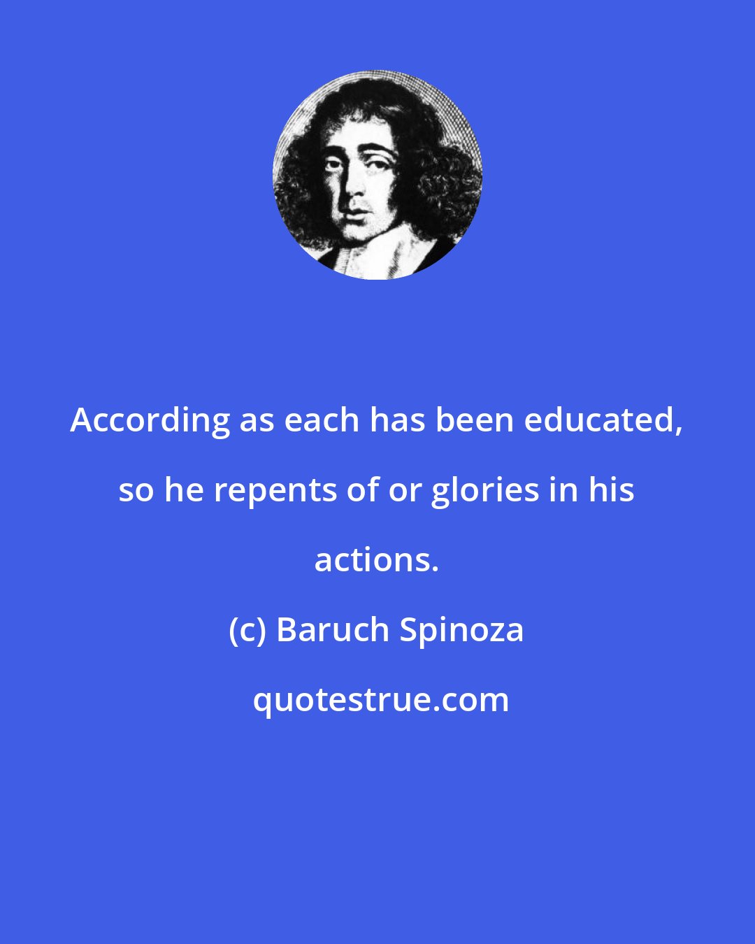 Baruch Spinoza: According as each has been educated, so he repents of or glories in his actions.