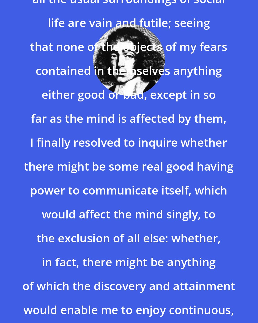 Baruch Spinoza: After experience had taught me that all the usual surroundings of social life are vain and futile; seeing that none of the objects of my fears contained in themselves anything either good or bad, except in so far as the mind is affected by them, I finally resolved to inquire whether there might be some real good having power to communicate itself, which would affect the mind singly, to the exclusion of all else: whether, in fact, there might be anything of which the discovery and attainment would enable me to enjoy continuous, supreme, and unending happiness.