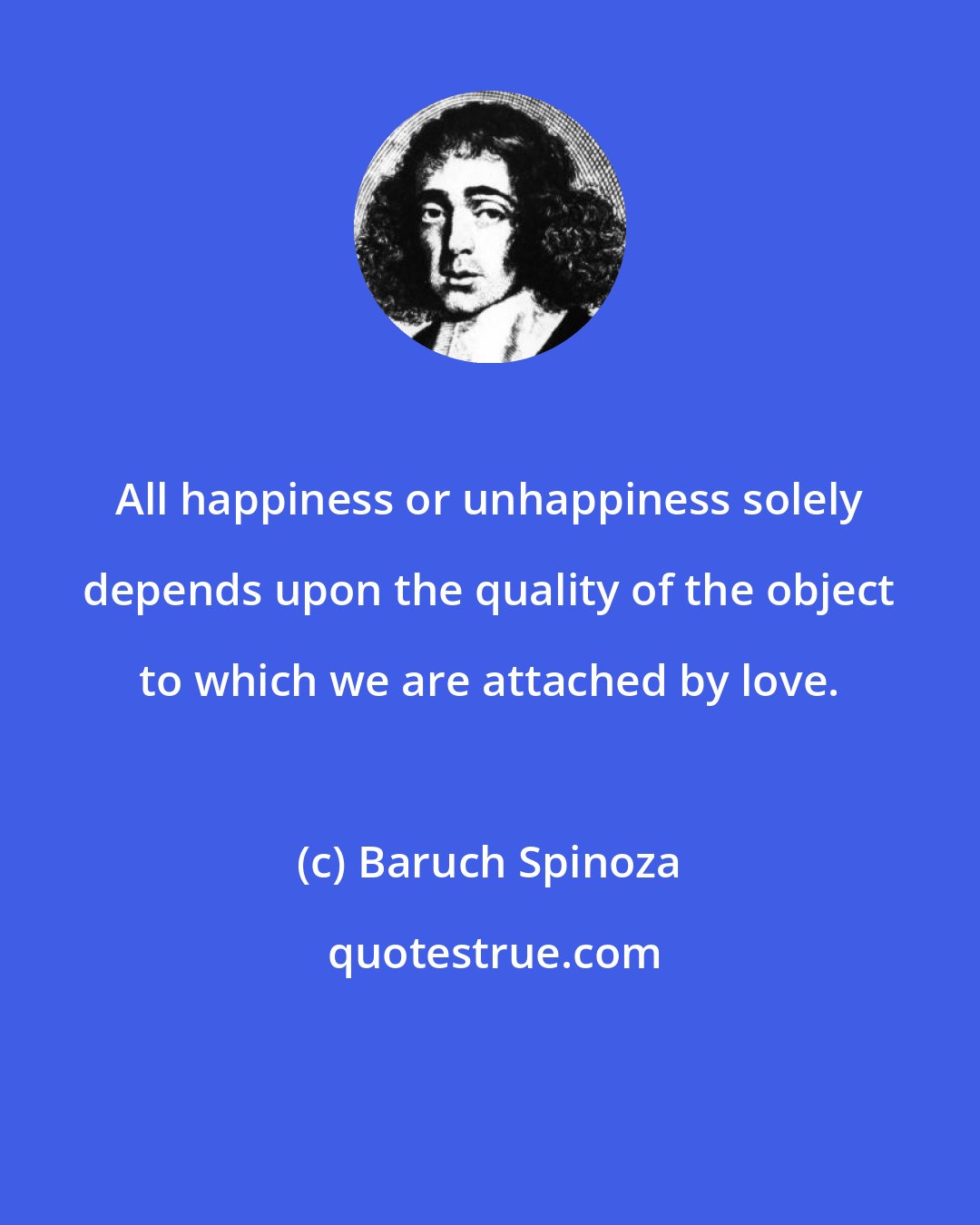 Baruch Spinoza: All happiness or unhappiness solely depends upon the quality of the object to which we are attached by love.