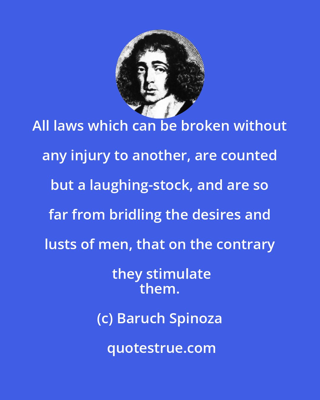 Baruch Spinoza: All laws which can be broken without any injury to another, are counted but a laughing-stock, and are so far from bridling the desires and lusts of men, that on the contrary they stimulate
 them.