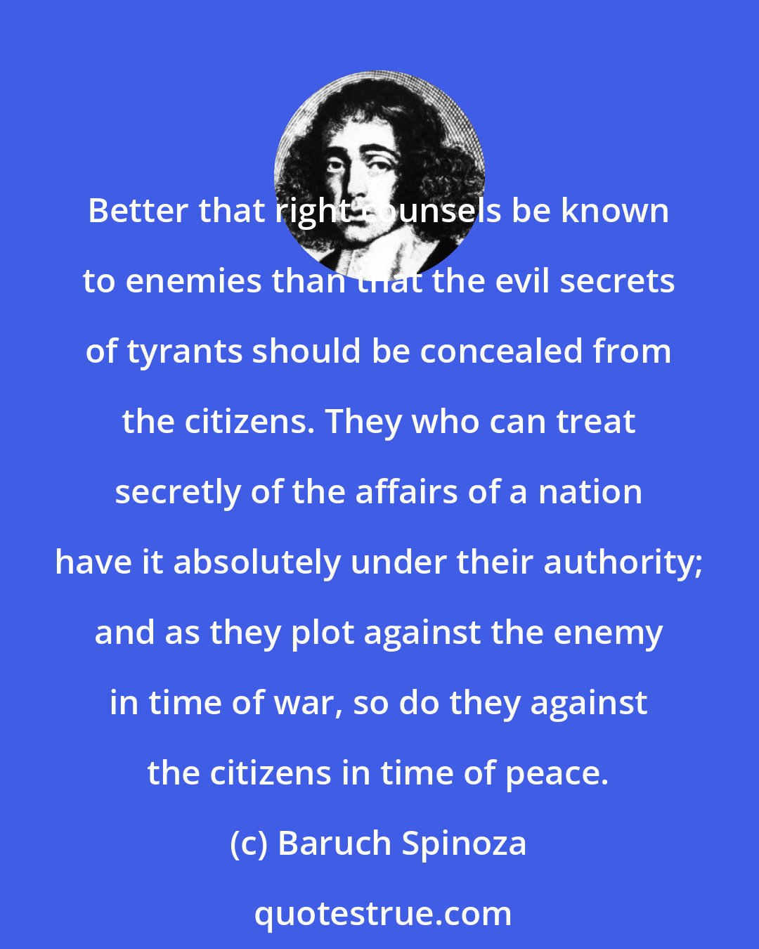 Baruch Spinoza: Better that right counsels be known to enemies than that the evil secrets of tyrants should be concealed from the citizens. They who can treat secretly of the affairs of a nation have it absolutely under their authority; and as they plot against the enemy in time of war, so do they against the citizens in time of peace.