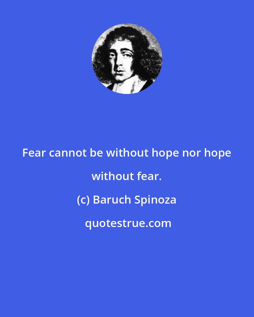 Baruch Spinoza: Fear cannot be without hope nor hope without fear.