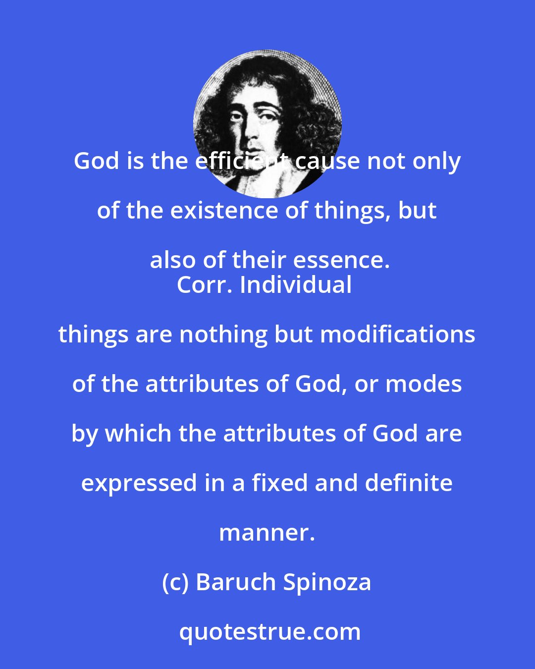 Baruch Spinoza: God is the efficient cause not only of the existence of things, but also of their essence.
Corr. Individual things are nothing but modifications of the attributes of God, or modes by which the attributes of God are expressed in a fixed and definite manner.