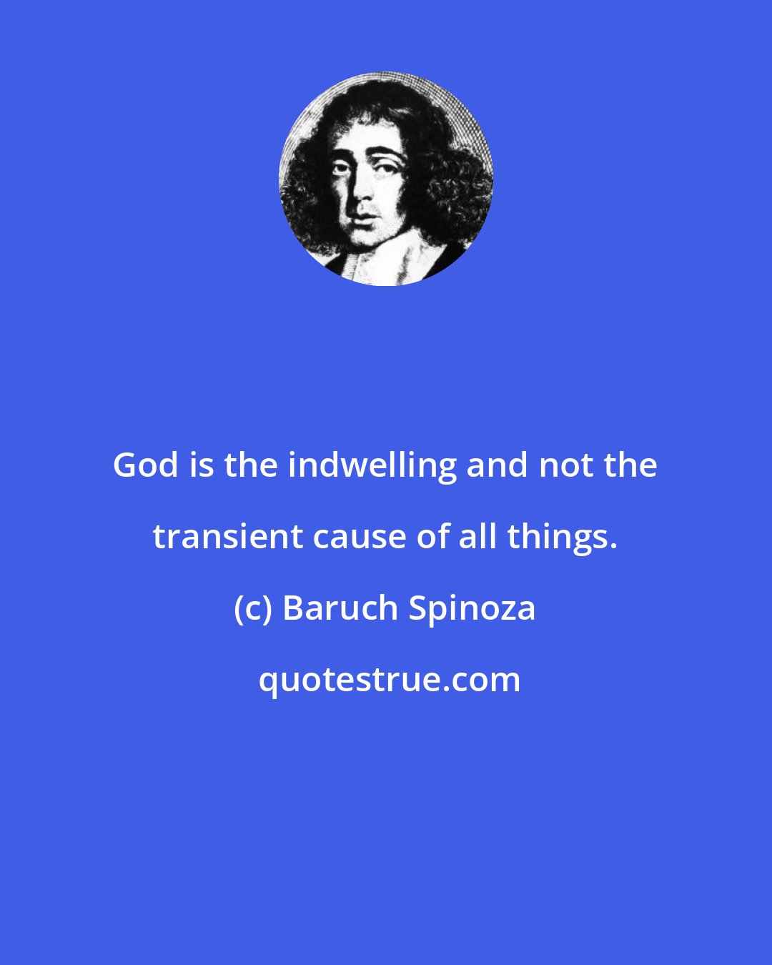 Baruch Spinoza: God is the indwelling and not the transient cause of all things.