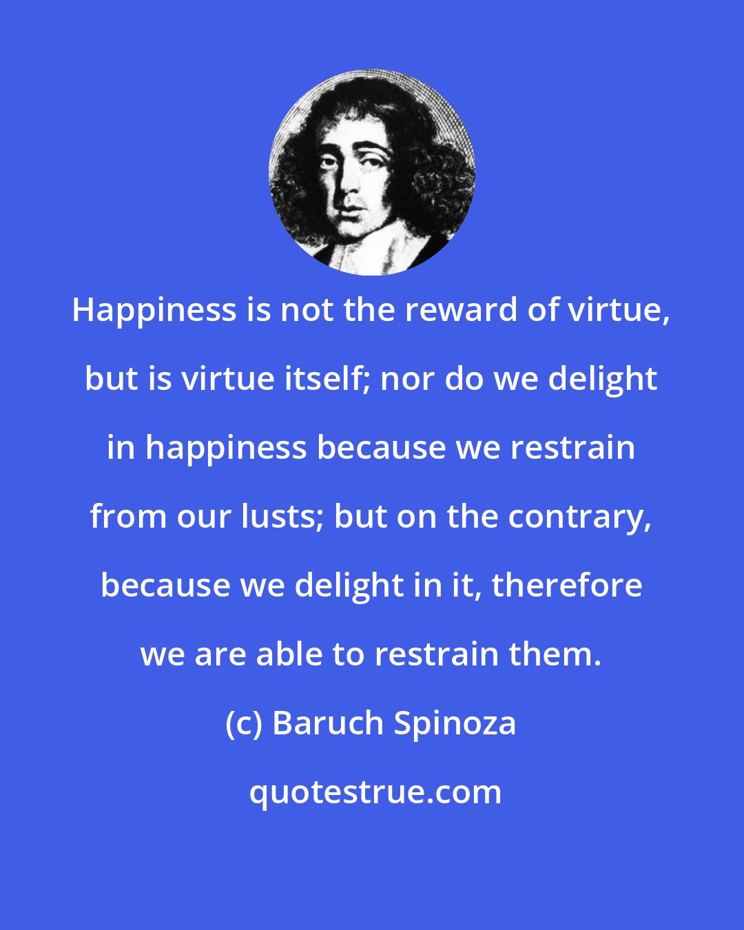 Baruch Spinoza: Happiness is not the reward of virtue, but is virtue itself; nor do we delight in happiness because we restrain from our lusts; but on the contrary, because we delight in it, therefore we are able to restrain them.