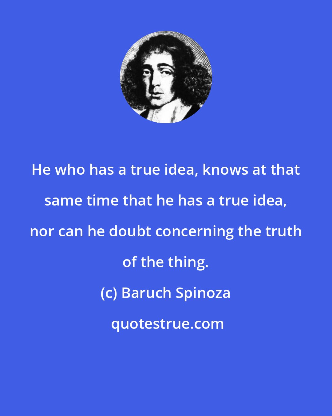 Baruch Spinoza: He who has a true idea, knows at that same time that he has a true idea, nor can he doubt concerning the truth of the thing.