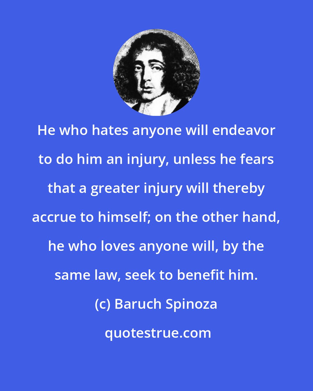 Baruch Spinoza: He who hates anyone will endeavor to do him an injury, unless he fears that a greater injury will thereby accrue to himself; on the other hand, he who loves anyone will, by the same law, seek to benefit him.