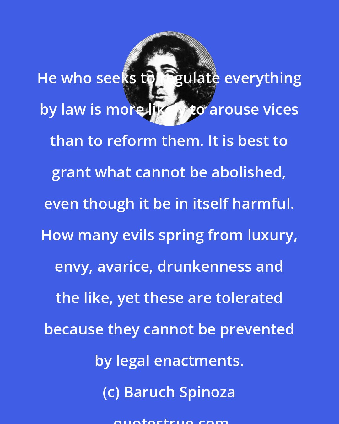 Baruch Spinoza: He who seeks to regulate everything by law is more likely to arouse vices than to reform them. It is best to grant what cannot be abolished, even though it be in itself harmful. How many evils spring from luxury, envy, avarice, drunkenness and the like, yet these are tolerated because they cannot be prevented by legal enactments.