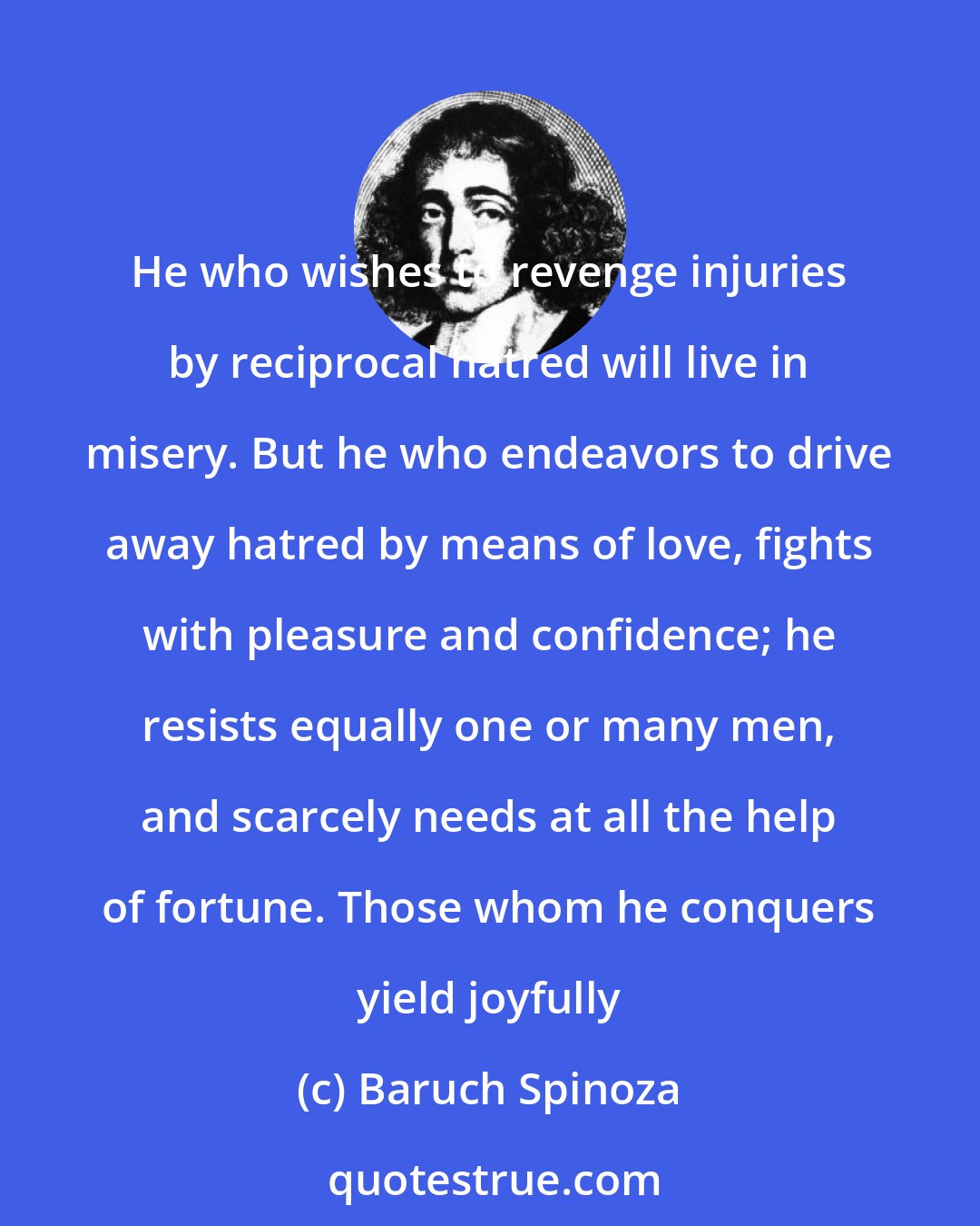 Baruch Spinoza: He who wishes to revenge injuries by reciprocal hatred will live in misery. But he who endeavors to drive away hatred by means of love, fights with pleasure and confidence; he resists equally one or many men, and scarcely needs at all the help of fortune. Those whom he conquers yield joyfully