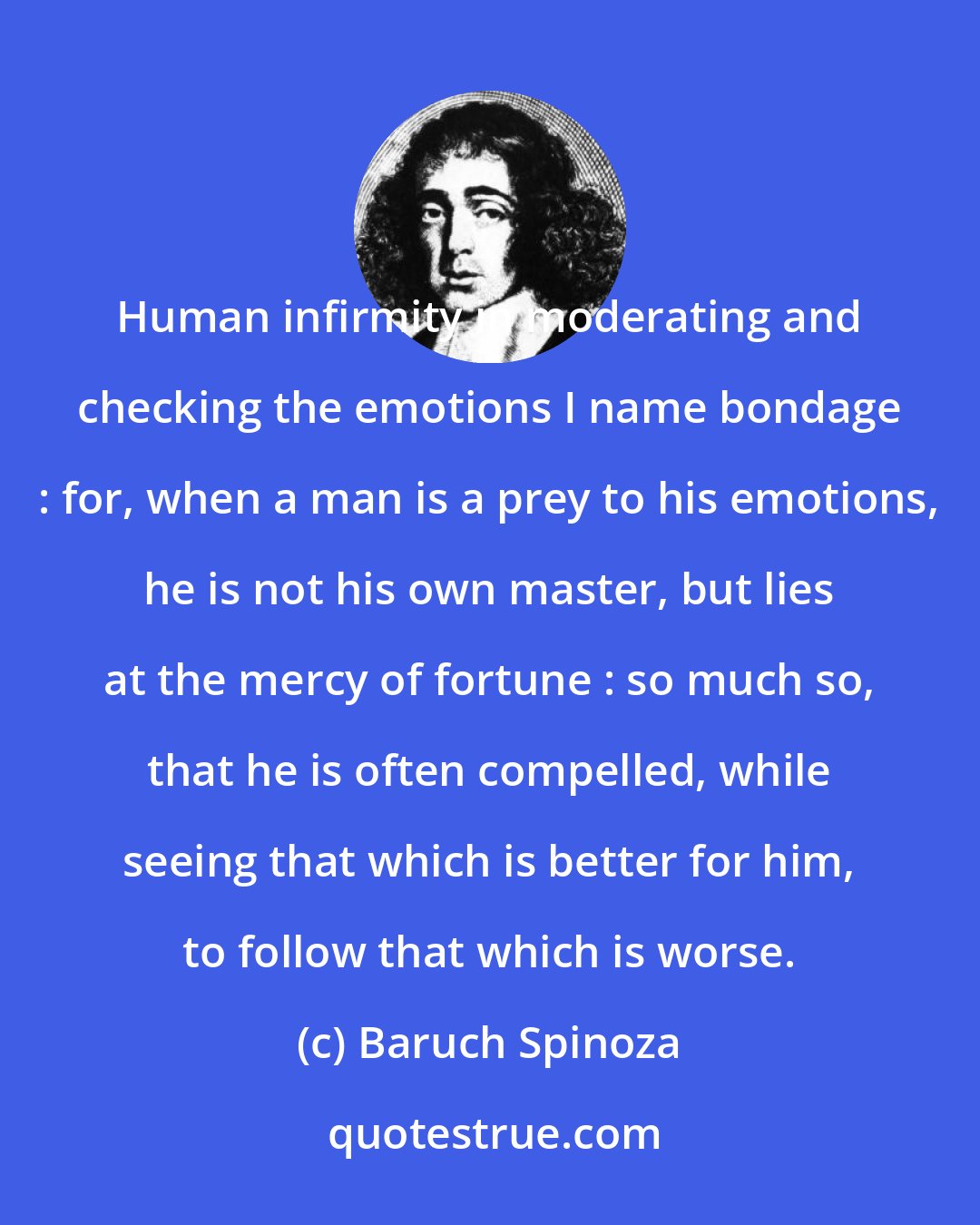 Baruch Spinoza: Human infirmity in moderating and checking the emotions I name bondage : for, when a man is a prey to his emotions, he is not his own master, but lies at the mercy of fortune : so much so, that he is often compelled, while seeing that which is better for him, to follow that which is worse.