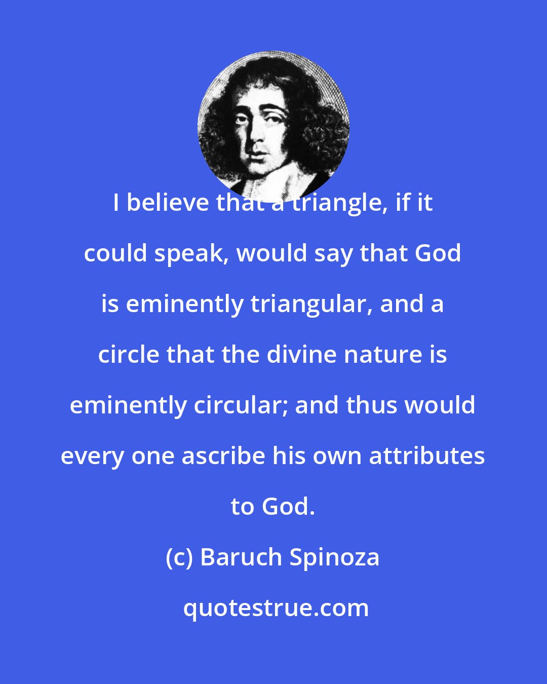 Baruch Spinoza: I believe that a triangle, if it could speak, would say that God is eminently triangular, and a circle that the divine nature is eminently circular; and thus would every one ascribe his own attributes to God.