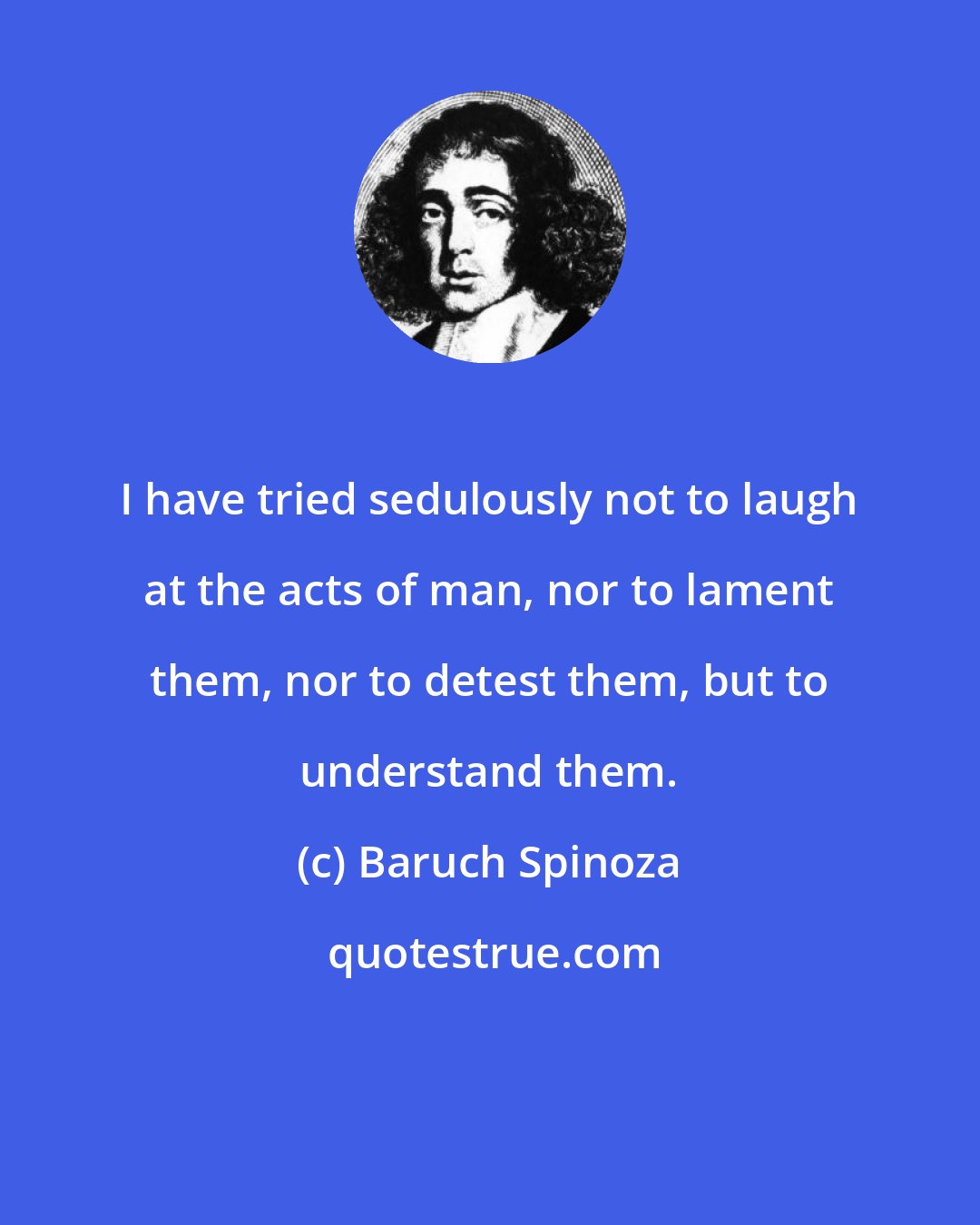 Baruch Spinoza: I have tried sedulously not to laugh at the acts of man, nor to lament them, nor to detest them, but to understand them.