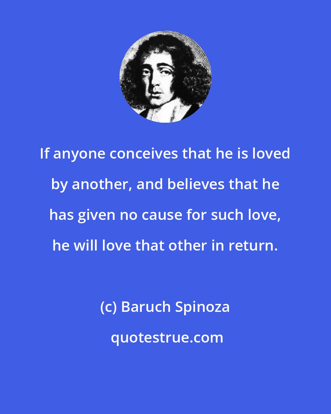 Baruch Spinoza: If anyone conceives that he is loved by another, and believes that he has given no cause for such love, he will love that other in return.