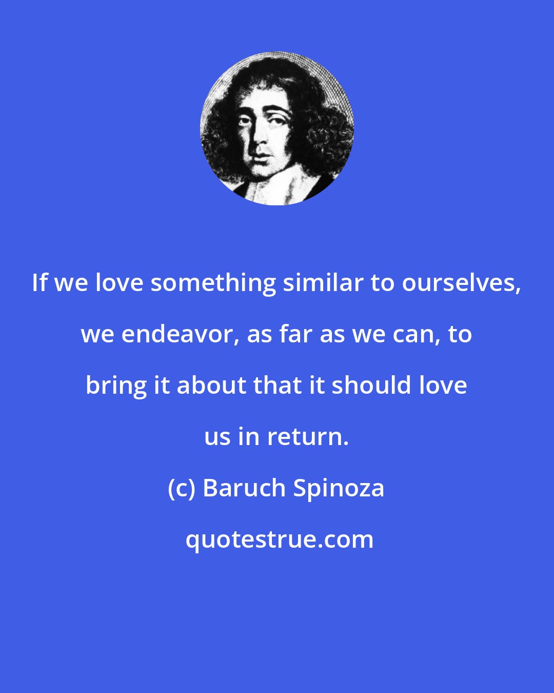 Baruch Spinoza: If we love something similar to ourselves, we endeavor, as far as we can, to bring it about that it should love us in return.