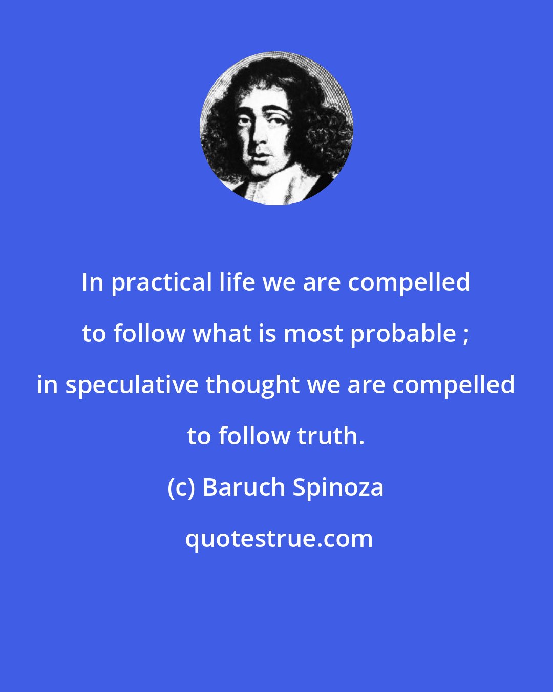 Baruch Spinoza: In practical life we are compelled to follow what is most probable ; in speculative thought we are compelled to follow truth.