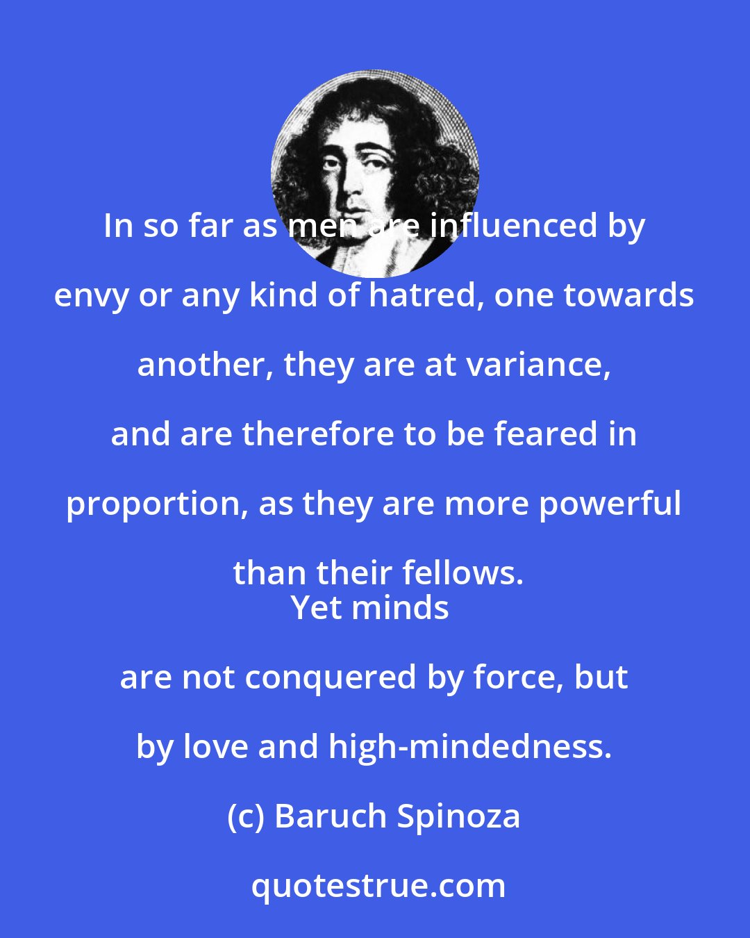 Baruch Spinoza: In so far as men are influenced by envy or any kind of hatred, one towards another, they are at variance, and are therefore to be feared in proportion, as they are more powerful than their fellows.
Yet minds are not conquered by force, but by love and high-mindedness.