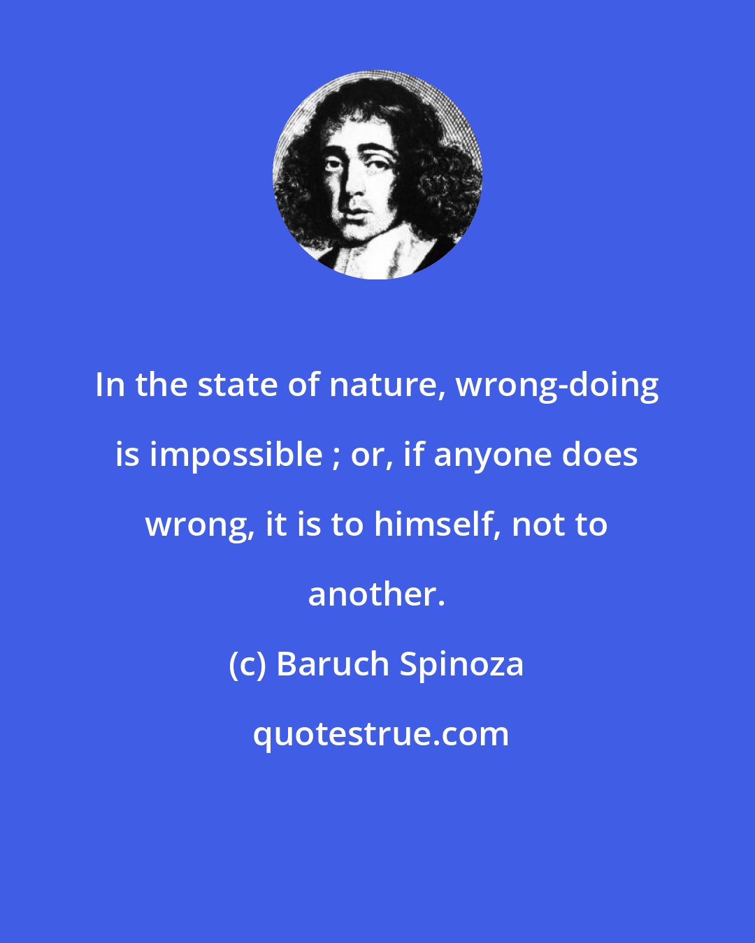 Baruch Spinoza: In the state of nature, wrong-doing is impossible ; or, if anyone does wrong, it is to himself, not to another.