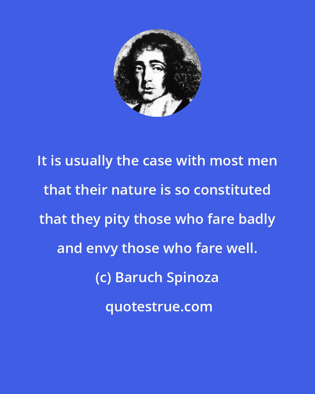 Baruch Spinoza: It is usually the case with most men that their nature is so constituted that they pity those who fare badly and envy those who fare well.