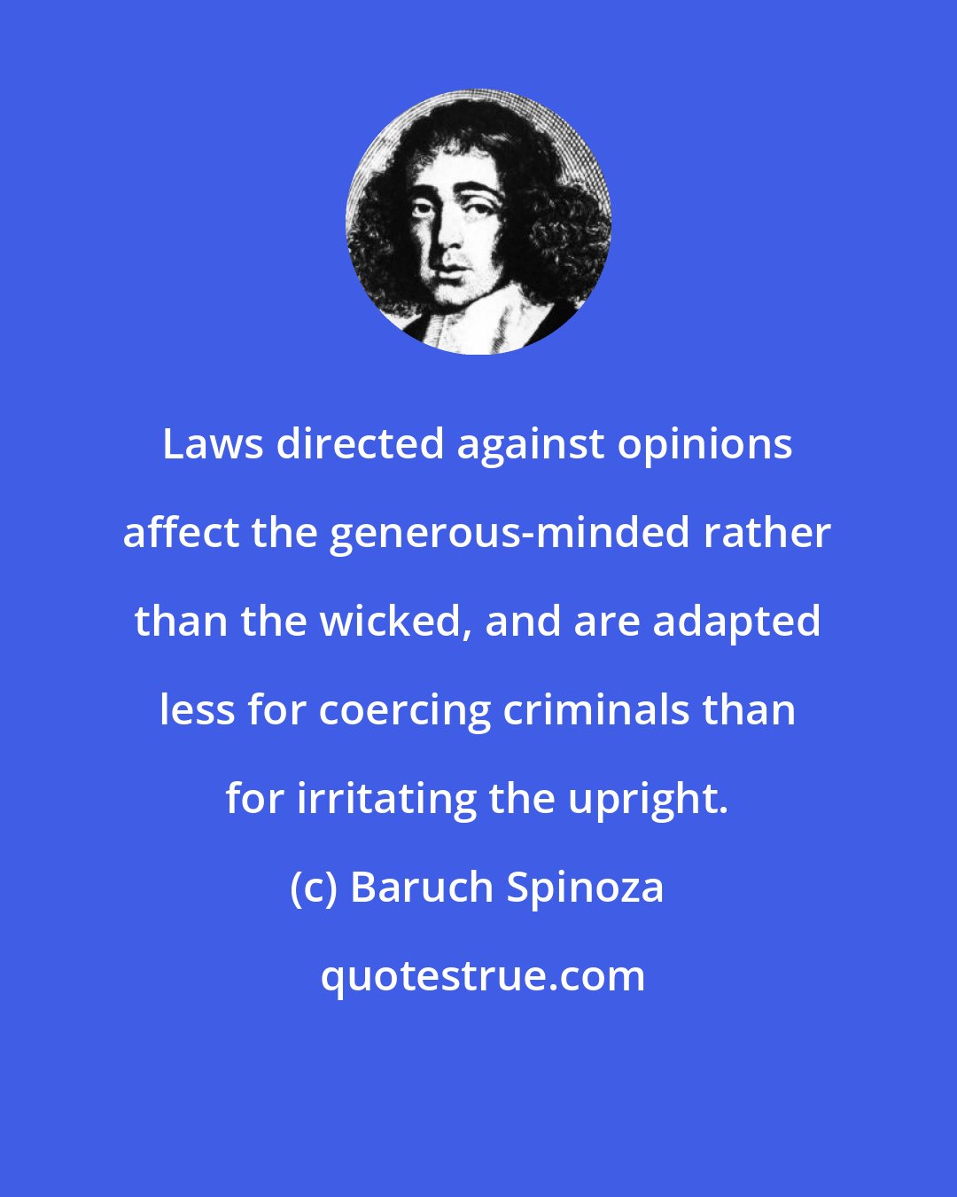 Baruch Spinoza: Laws directed against opinions affect the generous-minded rather than the wicked, and are adapted less for coercing criminals than for irritating the upright.