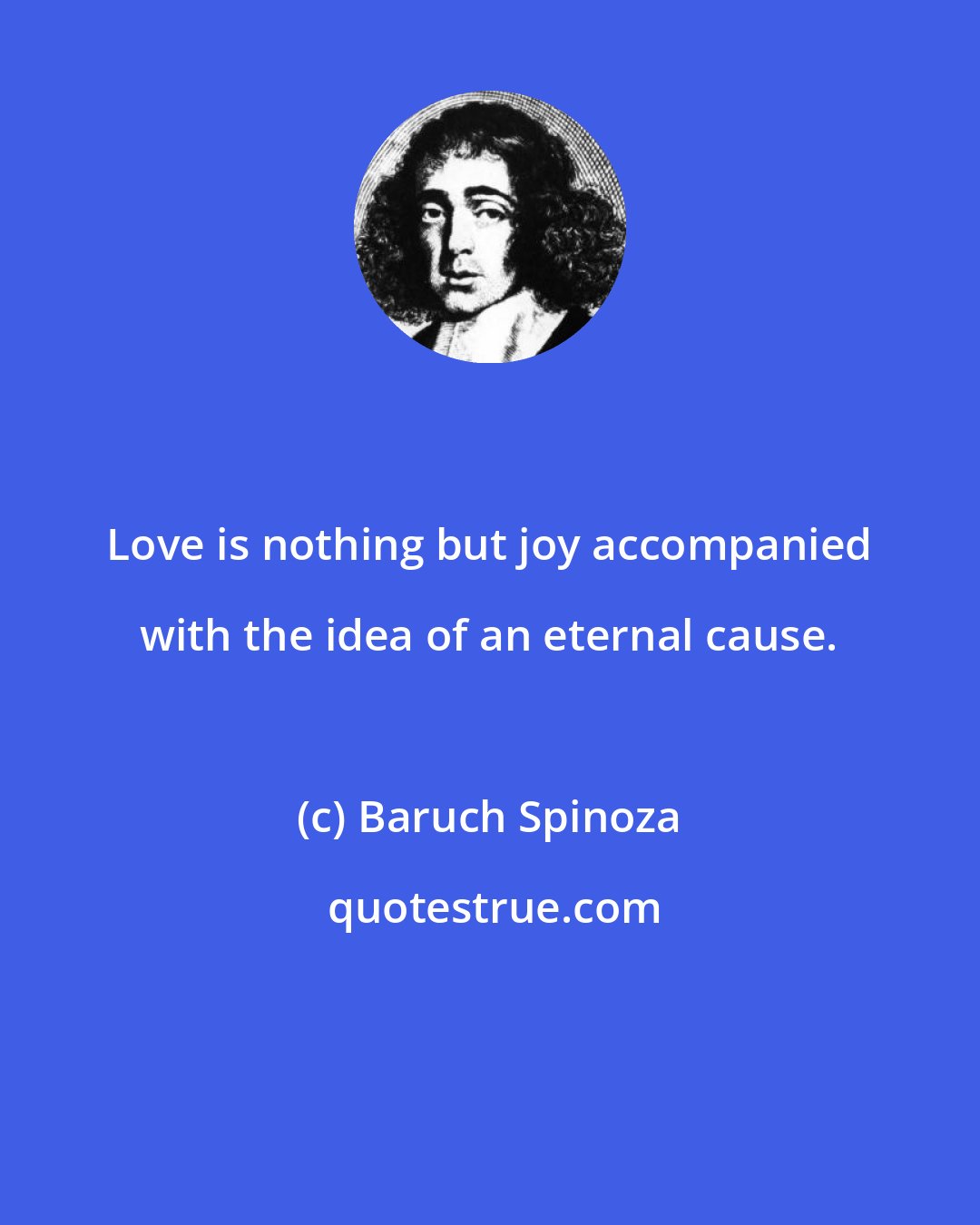 Baruch Spinoza: Love is nothing but joy accompanied with the idea of an eternal cause.