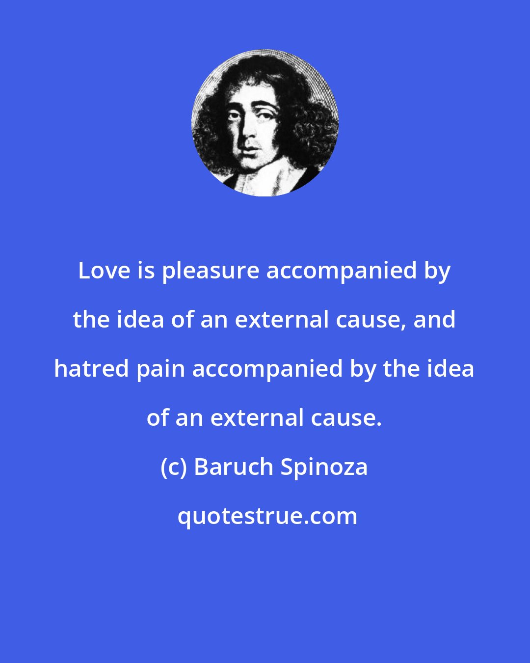 Baruch Spinoza: Love is pleasure accompanied by the idea of an external cause, and hatred pain accompanied by the idea of an external cause.