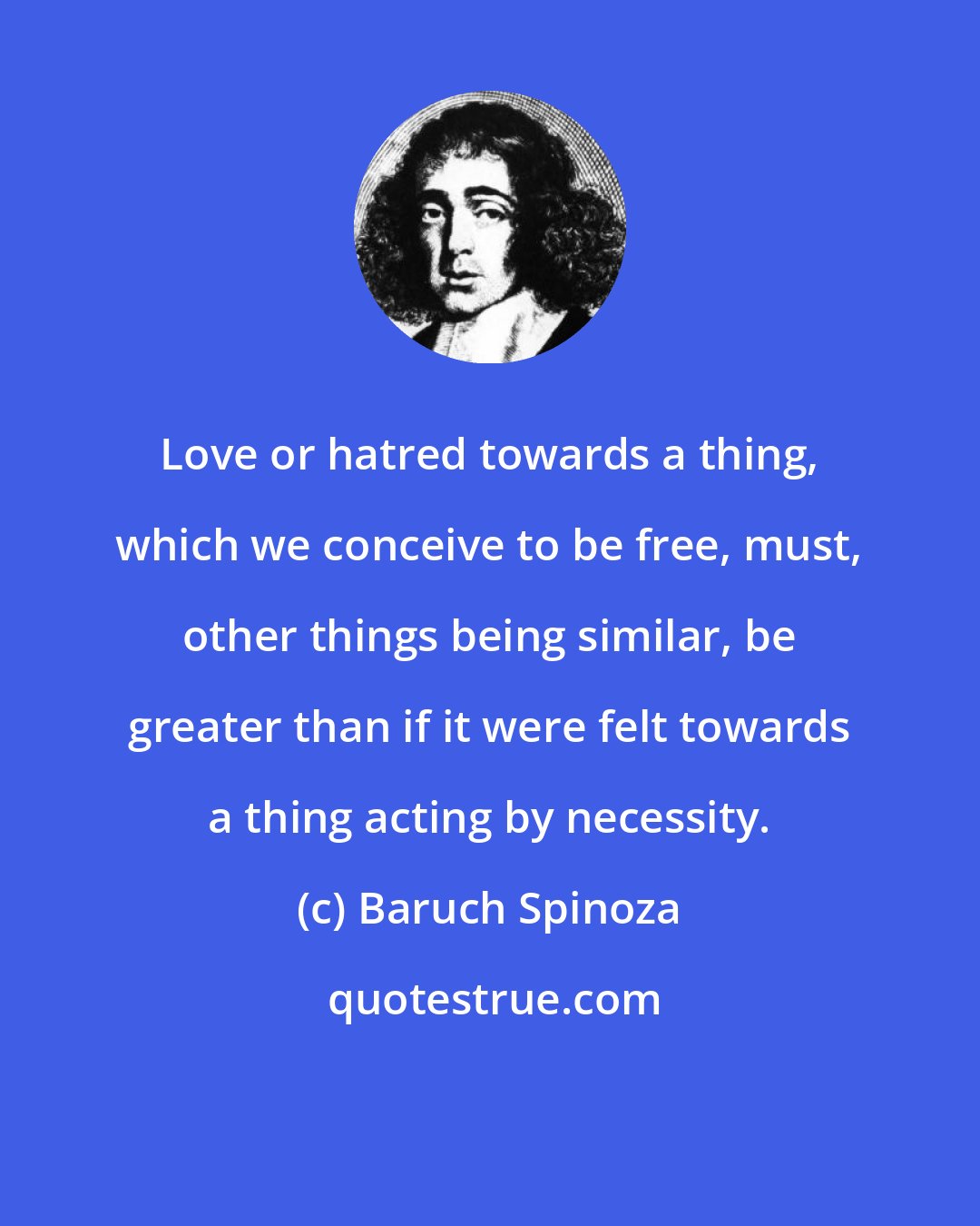 Baruch Spinoza: Love or hatred towards a thing, which we conceive to be free, must, other things being similar, be greater than if it were felt towards a thing acting by necessity.