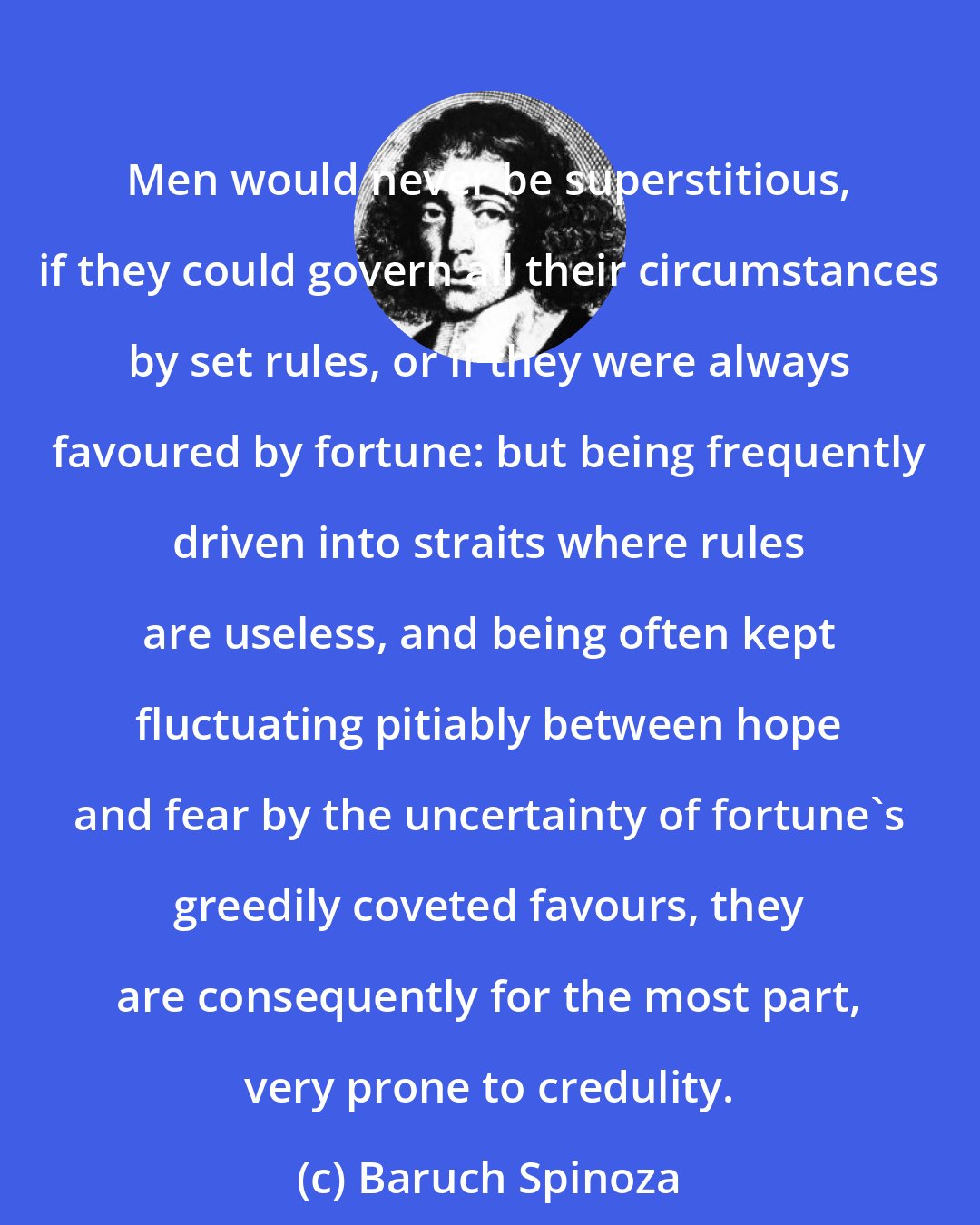 Baruch Spinoza: Men would never be superstitious, if they could govern all their circumstances by set rules, or if they were always favoured by fortune: but being frequently driven into straits where rules are useless, and being often kept fluctuating pitiably between hope and fear by the uncertainty of fortune's greedily coveted favours, they are consequently for the most part, very prone to credulity.