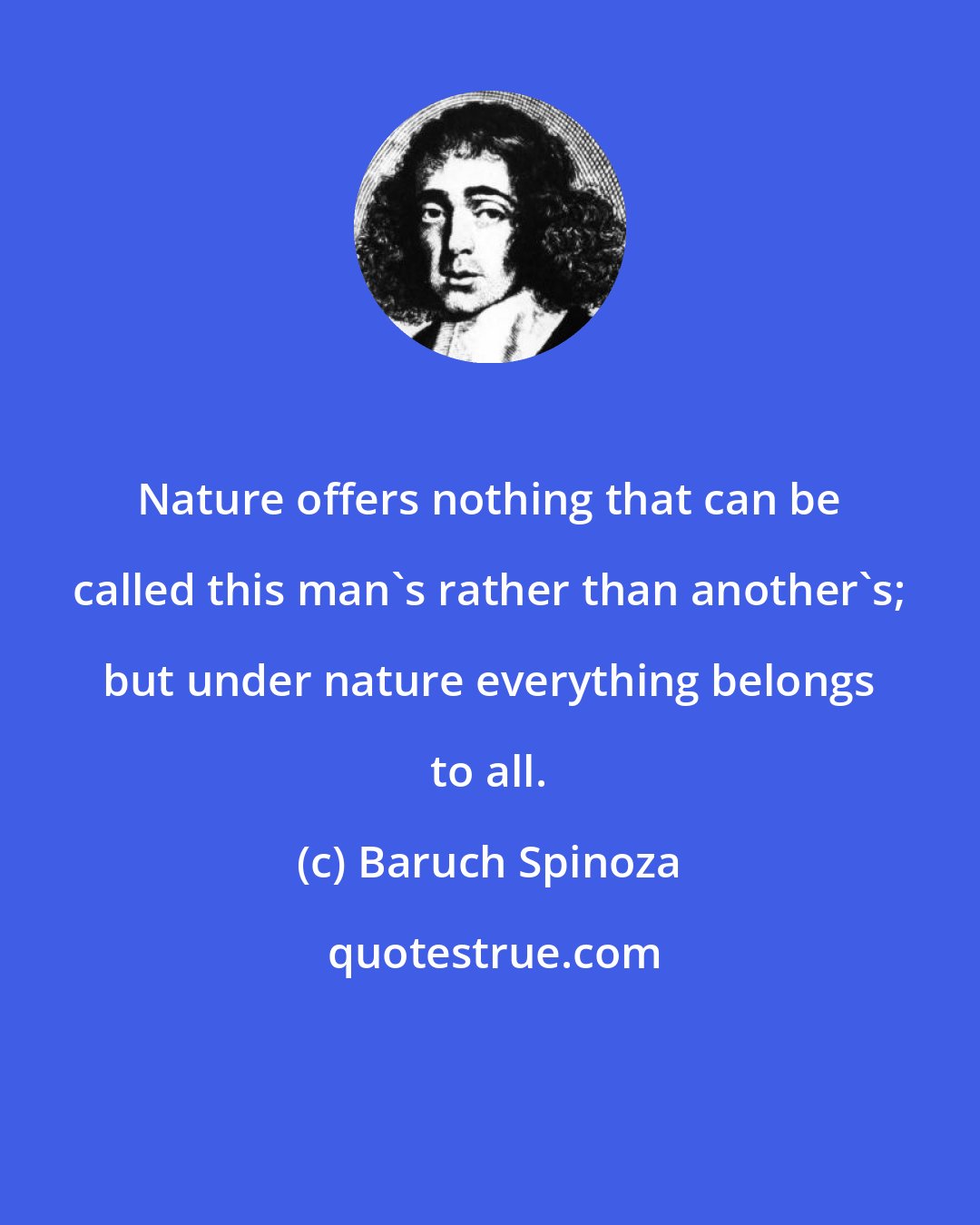 Baruch Spinoza: Nature offers nothing that can be called this man's rather than another's; but under nature everything belongs to all.