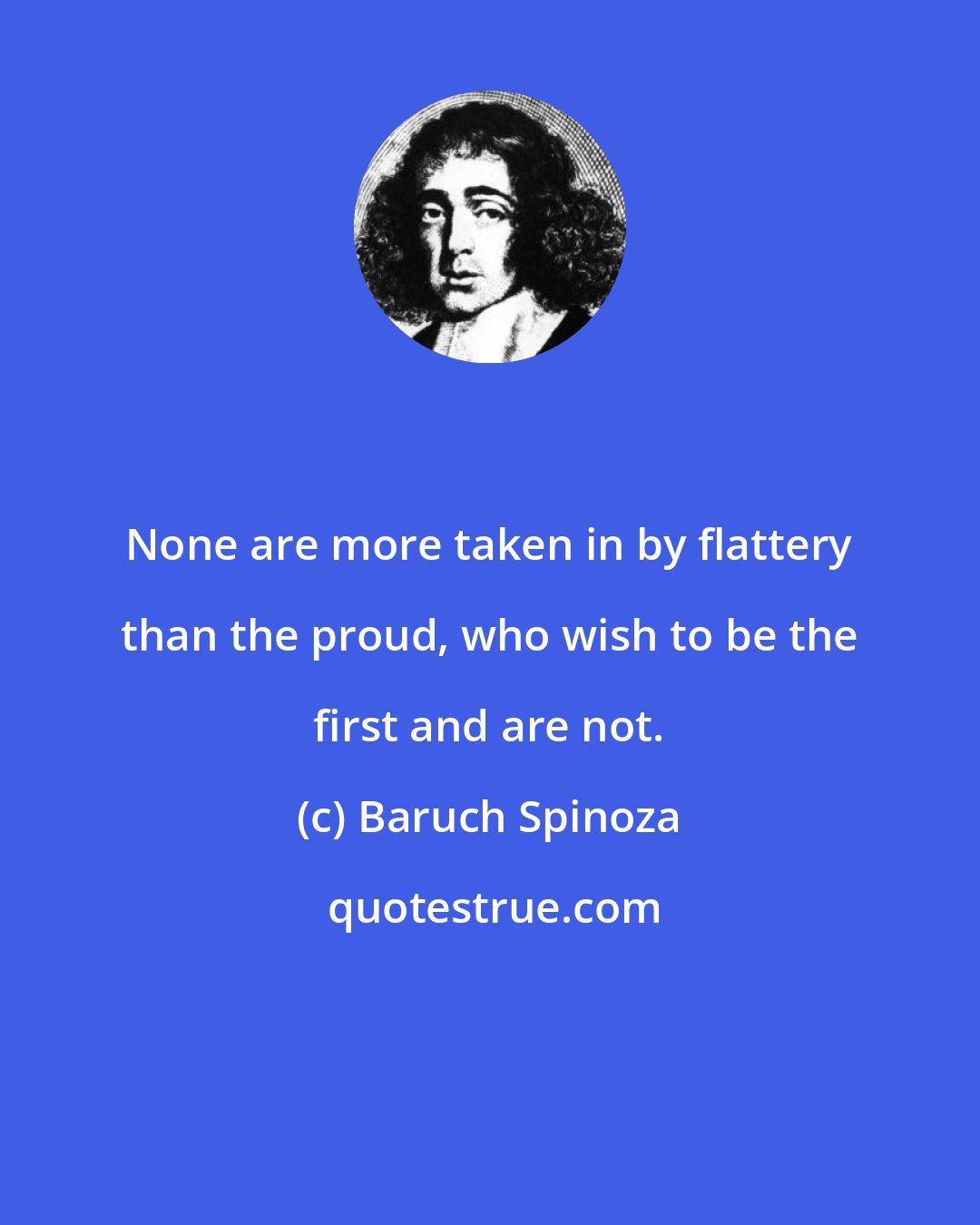 Baruch Spinoza: None are more taken in by flattery than the proud, who wish to be the first and are not.