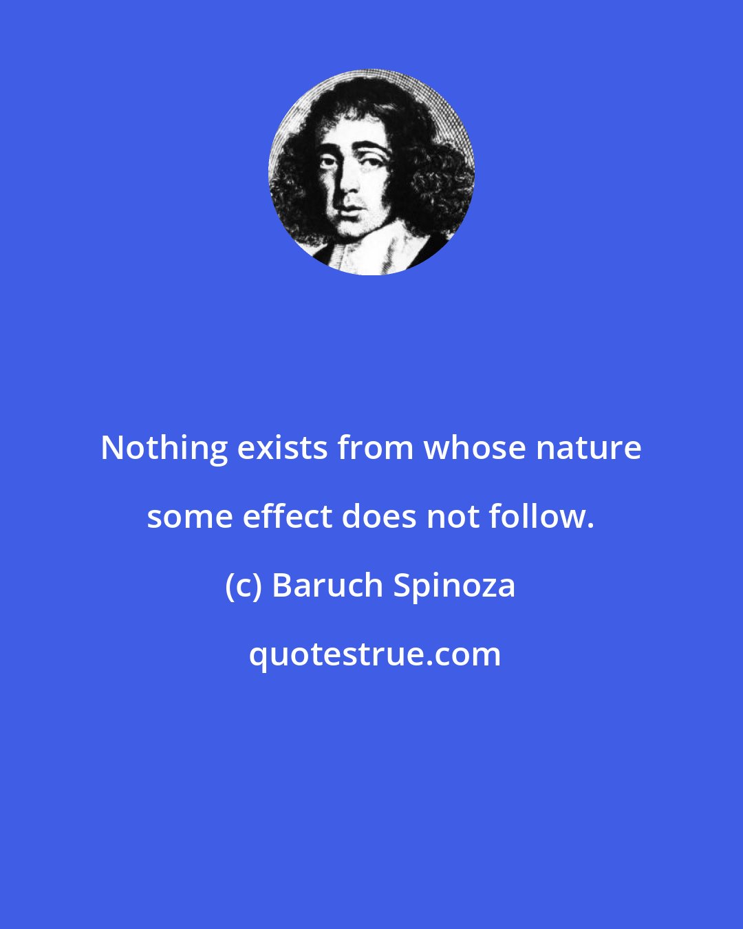 Baruch Spinoza: Nothing exists from whose nature some effect does not follow.