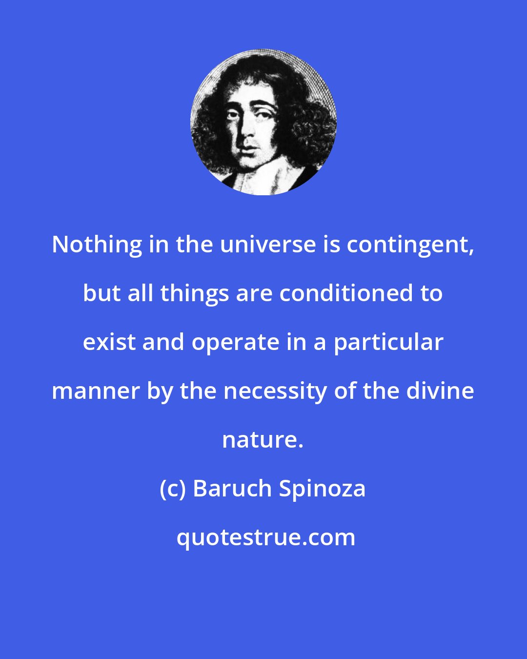 Baruch Spinoza: Nothing in the universe is contingent, but all things are conditioned to exist and operate in a particular manner by the necessity of the divine nature.