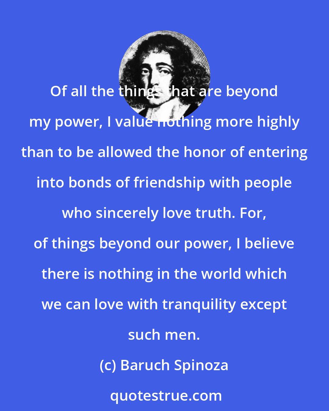 Baruch Spinoza: Of all the things that are beyond my power, I value nothing more highly than to be allowed the honor of entering into bonds of friendship with people who sincerely love truth. For, of things beyond our power, I believe there is nothing in the world which we can love with tranquility except such men.