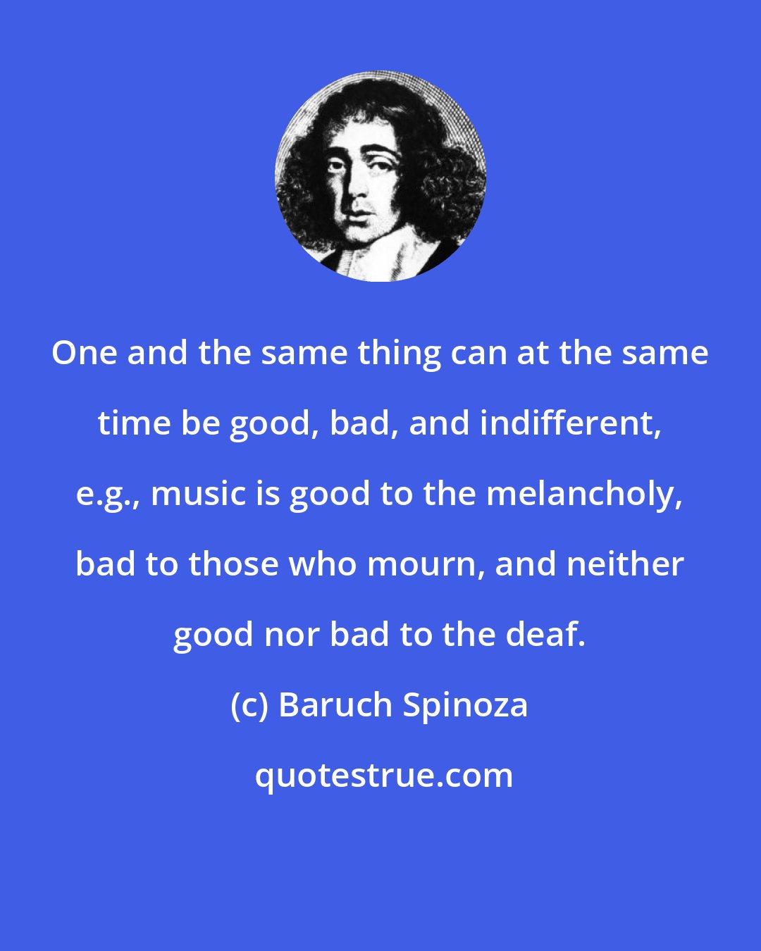 Baruch Spinoza: One and the same thing can at the same time be good, bad, and indifferent, e.g., music is good to the melancholy, bad to those who mourn, and neither good nor bad to the deaf.