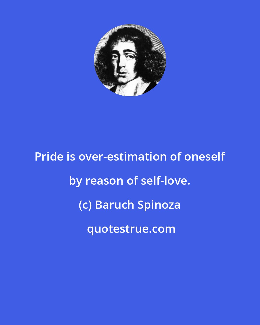 Baruch Spinoza: Pride is over-estimation of oneself by reason of self-love.